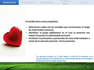 IntroducciónEpidemiologíaFisiopatologíaFactores de RiesgoAnálisisEl estudio tiene como propósitos:Determinar cuáles son las variables que incrementan el riesgo de enfermedad coronaria.