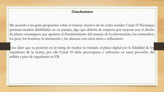 Conclusiones
De acuerdo a las guías propuestas sobre el manejo efectivo de las redes sociales Canal 10 Nicaragua
presenta ...