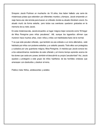Sinopsis: Jacob Portman un muchacho de 16 años, tras haber hallado una serie de
misteriosas pistas que extienden por diferentes mundos y tiempos. Jacob emprende un
viaje hacia una isla remota para buscar un orfanato donde su abuelo Abraham creció. Su
abuelo murió de forma extraña, pero todas sus aventuras quedaron grabadas en la
memoria de su nieto Jacob.
En esta misteriosa isla, Jacob encuentra un lugar mágico mejor conocido como “El hogar
de Miss Peregrine para niños peculiares”. Allí, aunque los lugareños afirmen que
murieron hace muchos años, viven niños y niñas con habilidades fuera de lo normal.
Y es que este peculiar orfanato, que también es una entrada a un reino alternativo, está
habitado por niños con poderes extraños y un extraño pasado. Todo ellos son protegidos
y cuidados por una guardiana mágica, Miss Peregrine. A medida que Jacob conoce los
a los extraordinarios residentes de este orfanato y al mismo tiempo aprende acerca de
los dones que cada uno posee, también el descubrirá su propia “peculiaridad” Así, Jacob
ayudara y protegerá a este grupo de niños huérfanos de las horribles criaturas que
amenazan con destruirlos y destruir el reino.
Público meta: Niños, adolescentes y adultos
 