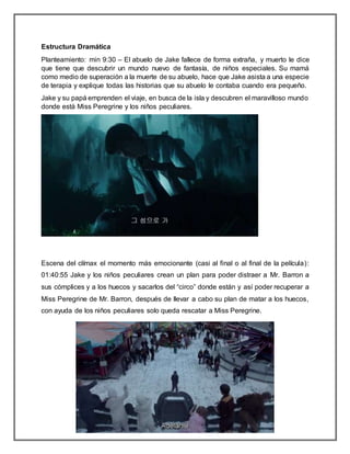 Estructura Dramática
Planteamiento: min 9:30 – El abuelo de Jake fallece de forma extraña, y muerto le dice
que tiene que descubrir un mundo nuevo de fantasía, de niños especiales. Su mamá
como medio de superación a la muerte de su abuelo, hace que Jake asista a una especie
de terapia y explique todas las historias que su abuelo le contaba cuando era pequeño.
Jake y su papá emprenden el viaje, en busca de la isla y descubren el maravilloso mundo
donde está Miss Peregrine y los niños peculiares.
Escena del clímax el momento más emocionante (casi al final o al final de la película):
01:40:55 Jake y los niños peculiares crean un plan para poder distraer a Mr. Barron a
sus cómplices y a los huecos y sacarlos del “circo” donde están y así poder recuperar a
Miss Peregrine de Mr. Barron, después de llevar a cabo su plan de matar a los huecos,
con ayuda de los niños peculiares solo queda rescatar a Miss Peregrine.
 