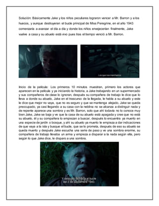 Solución: Básicamente Jake y los niños peculiares lograron vencer a Mr. Barron y a los
huecos, y aunque destruyeran el bucle principal de Miss Peregrine, en el año 1943
comenzaría a avanzar el día a día y donde los niños envejecerían finalmente, Jake
vuelve a casa y su abuelo está vivo pues tras el tiempo venció a Mr. Barron.
Inicio de la película: Los primeros 10 minutos muestran, primero los actores que
aparecen en la película y ya iniciando la historia, a Jake trabajando en un supermercado
y sus compañeros de clase lo ignoran, después su compañera de trabajo le dice que lo
lleva a donde su abuelo, Jake en el trascurso de la llegada, le habla a su abuelo y este
le dice que mejor no vaya, que no es seguro y que se mantenga alejado, Jake se queda
preocupado, ya casi llegando a su casa con la neblina no se alcanza a distinguir nada y
de repente aparece una sombra y es Mr. Barron, solo que ahí todavía no lo conoce muy
bien Jake, Jake se baja y ve que la casa de su abuelo está apagada y cree que no está
su abuelo, él y su compañera lo empiezan a buscar, después lo encuentra ya muerto en
una especie de jardín o bosque, y ahí su abuelo ya muerto le empieza a dar indicaciones
de que vaya a la isla y busque el bucle, que se lo prometa, después de eso su abuelo se
queda muerto y después Jake escucha una serie de paso y ve una sombra enorme, su
compañera de trabajo llevaba un arma y empieza a disparar a la nada según ella, pero
según lo que Jake dice, le disparo a una sombra.
 