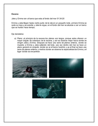 Escena
Jake y Emma van al barco que esta al fondo del mar 01:34:20
Emma y Jake llegan hasta cierto punto de la isla en un pequeño bote, primero Emma se
quita su ropa y se avienta y Jake la sigue, en el fondo del mar se alcanza a ver un barco
que se hundio hace tiempo.
Eje denotativo
a) Plano: al principio de la escena los planos son largos, porque estos ofrecen un
mayor ángulo de cobertura de la escena, y así se observa mejor hacia donde se
dirigen Jake y Emma. Despues se hace una serie de planos enteros, donde se
muestra a Emma y Jake saltando del bote, una vez dentro del mar se hace un
plano general en conjunto donde se ve el barco hundido y ya al final se hace una
serie de planos enteros y medios donde se observa la especialidad de Emma y el
lugar donde se encuentran.
 