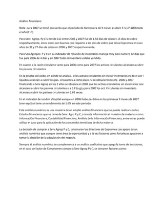 Análisis financiero:
Nota: para 2007 se tomó en cuenta que el período de tiempo era de 9 meses es decir E-S y P-2006 todo
el año (E-D)
Para Serv. Agrop. Py C la rot de CxC entre 2006 y 2007 fue de 1.56 días de cobro y 15 días de cobro
respectivamente, estos datos son buenos con respecto a los días de cobro que tenia Copromex en esos
años de 37 y 77 días de cobro en 2006 y 2007 respectivamente.
Para Sen Agropec. P y C en su indicador de rotación de inventarios maneja muy bien número de días que
fue para 2006 de 4 días y en 2007 todo el inventario estaba vendido.
En cuanto a la razón circulante tanto para 2006 como para 2007 los activos circulantes alcanzan a cubrir
los pasivos circulantes.
En la prueba del ácido, en dónde se analiza , si los activos circulantes sin incluir inventarios es decir act +
líquidos alcanzan a cubrir los pas. circulantes a corto plazo. Si se obtuvieron los #p- 2006 y 2007
finalizando a Serv Agrop en los 2 años se observa en 2006 que los activos circulantes sin inventarios casi
alcanzan a cubrir los pasivos circulantes o a C.P (o.g) y para 2007 los act. Circulantes sin inventario
alcanzara cubrir los pasivos circulantes en 2.62 veces.
En el indicador de rendim s/capital aunque en 2006 hubo pérdidas en los primeros 9 meses de 2007
(ene-sept) se tiene un rendimiento de 1.6% en este periodo.
Este análisis numérico es una muestra de un amplio análisis financiero que se puede realizar con los
Estados financieros que se tiene de Serv. Agro P y C, con esta información el maestro de materias como:
Información Financiera, Contabilidad Financiera, Análisis de la Información Financiera, entre otras puede
utilizar el caso para la aplicación de los contenidos temáticos de dicha materia.
La decisión de comprar a Serv Agrop P y C, la tomaron los directivos de Copromex con apoyo de un
análisis numérico que aunque tiene área de oportunidad y a la vez factores como fortalezas ayudaron a
tomar la decisión de la adquisición del negocio.
Siempre al análisis numérico se complementa a un análisis cualitativo que apoya la toma de decisiones,
en el caso de factor de Compromex compra a Serv Agrop Py C, se tomaron factores como:
 