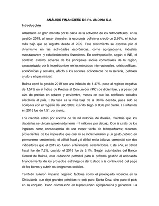 ANÁLISIS FINANCIERO DE PIL ANDINA S.A.
Introducción
Arrastrada en gran medida por la caída de la actividad de los hidrocarburos, en la
gestión 2019, al tercer trimestre, la economía boliviana creció un 2,86%, el índice
más bajo que se registra desde el 2009. Este crecimiento se expresa por el
dinamismo en las actividades económicas, como agropecuaria, industria
manufacturera y establecimientos financieros. En contraposición, según el INE, el
contexto externo adverso de los principales socios comerciales de la región,
caracterizado por la incertidumbre en los mercados internacionales, crisis políticas,
económicas y sociales, afectó a los sectores económicos de la minería, petróleo
crudo y el gas natural.
Bolivia cerró la gestión 2019 con una inflación de 1,47%, pese al registro negativo
de 1,54% en el Índice de Precios al Consumidor (IPC) de diciembre, y a pesar del
alza de precios en octubre y noviembre, meses en que los conflictos sociales
afectaron al país. Esta tasa es la más baja de la última década, pues solo se
compara con el registro del año 2009, cuando llegó al 0,26 por ciento. La inflación
en 2018 fue de 1,51 por ciento.
Los créditos están por encima de 26 mil millones de dólares, mientras que los
depósitos se ubican aproximadamente mil millones por debajo. Con la caída de los
ingresos como consecuencia de una menor venta de hidrocarburos; recursos
provenientes de los impuestos que casi no se incrementaron y un gasto público en
permanente crecimiento, el déficit fiscal y el déficit en la balanza comercial son dos
indicadores que el 2019 no fueron enteramente satisfactorios. Este año, el déficit
fiscal fue de 7.2%, cuando el 2018 fue de 8.1%. Según autoridades del Banco
Central de Bolivia, esta reducción permitirá para la próxima gestión el adecuado
financiamiento de los proyectos estratégicos del Estado y la continuidad del pago
de los bonos y cubrir los programas sociales.
También tuvieron impacto negativo factores como el prolongado incendio en la
Chiquitanía que dejó grandes pérdidas no solo para Santa Cruz, sino para el país
en su conjunto. Hubo disminución en la producción agropecuaria y ganadera. La
 