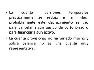 • La      cuenta     inversiones    temporales
  prácticamente se redujo a la mitad,
  probablemente este decrecimiento se uso
  para cancelar algún pasivo de corto plazo o
  para financiar algún activo.
• La cuenta provisiones no ha variado mucho y
  sobre balance no es una cuenta muy
  representativa.
 