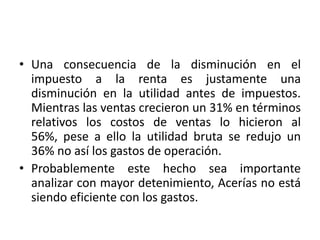 • Una consecuencia de la disminución en el
  impuesto a la renta es justamente una
  disminución en la utilidad antes de impuestos.
  Mientras las ventas crecieron un 31% en términos
  relativos los costos de ventas lo hicieron al
  56%, pese a ello la utilidad bruta se redujo un
  36% no así los gastos de operación.
• Probablemente este hecho sea importante
  analizar con mayor detenimiento, Acerías no está
  siendo eficiente con los gastos.
 
