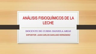 ANÁLISIS FISIOQUÍMICOS DE LA
LECHE
DOCENTE DE CURSO: DANIELA ARIAS
EXPOSITOR: JUAN CARLOS GAVILANO HERNÁNDEZ
 