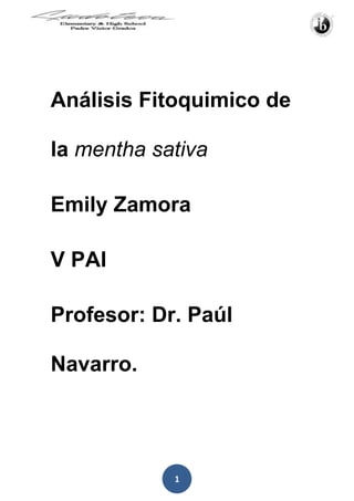 Análisis Fitoquimico de la mentha sativa<br />Emily Zamora<br />V PAI<br />Profesor: Dr. Paúl Navarro.<br />Introducción Análisis Fitoquímico.<br />2) El Análisis Fitoquímico tiene como  objeto el aislamiento, análisis, purificación, elucidación de la estructura y caracterización de la actividad biológica de diversas sustancias producidas por los vegetales.<br />Este proceso de fitoquímica estudia los metabolitos secundarios extraídos de las plantas esta rama de la ciencia nos permite aislar los principios activos de numerosos vegetales con importante actividad biológica como  las plantas medicinales.<br />1) El proyecto de fitoquímica que realizaremos será en una parroquia no muy lejana a Quito llamada La Victoria, se encuentra ubicada a 5 km del norte de Pujilí esta parroquia se caracteriza principalmente por la alfarería. En este sector existe variedad de fauna y en especial de plantas medicinales como la manzanilla, el tilo, el orégano, la borraja, la ortiga, ruda sin embargo no se puede asegurar que son propios de la zona; además encontramos plantas nativas como son la chuquiragua, matico, caballo chupa, calaguala, valeriana, la achupalla, el tilo, el canayuyo, cashaserraja, mulintimí, la trinitaria, la cashamarucha.<br />La mayoría de estas plantas según los pobladores de la zona poseen un don curativo es por esto que nos enfocaremos en realizar el análisis de estas mismas plantas para investigar las razones por las cuales estas plantas ayudan de alguna manera a la salud de los seres humanos.<br />1)  http://www.cotopaxi.gov.ec/archivos/Menu/PlanLaVictoria.pdf<br />2) http://wapedia.mobi/es/Fitoqu%C3%ADmica<br />Justificación e Importancia.<br />La importancia de realizar este proyecto de análisis Fitoquímico es saber exactamente la proveniencia de los poderes curativos de las plantas medicinales que los pobladores aseguran es un don de dichas plantas, además informar a la gente de los alrededores y población en general si es correcto o saludable lo que están consumiendo.<br />Delimitación del Problema:<br />Algunos pobladores de la Parroquia la Victoria utilizan plantas específicas que crecen en el sector para curar algunas enfermedades o reducir el dolor de heridas entre otros usos medicinales el problema es que no sabemos si las plantas que ellos utilizan son del todo beneficiosas para su salud además que puede que algunas de ellas contengan efectos secundarios por lo que vamos a realizar esta investigación para el beneficio de la sociedad.<br />Áreas de Interacción.<br />Este proyecto se relaciona principalmente con ENTORNO debido a que vamos a estudiar la flora de nuestro país además de que vamos a estar en constante contacto con las plantas medicinales que vamos a estudiar y vamos a aplicar nuestros conocimientos acerca de la naturaleza para que este proyecto de un mejor resultado.<br />También se relaciona con COMUNIDAD Y SERVICIO ya que al finalizar el proyecto estaremos comunicando a las poblaciones aledañas a la parroquia la Victoria los verdaderos beneficios de las plantas medicinales que están siendo consumidas y si en algún caso una de las plantas a estudiar resulta más bien perjudicial que beneficiosa para la salud de la sociedad también lo comunicaremos a la población en general.<br />También se relaciona con SALUD Y EDUCACION SOCIAL debido a que al hablar de plantas medicinales obviamente nos adentramos en la salud del ser humano y educación social  porque al compartir nuestra investigación y resultado con la comunidad los estamos educando socialmente. <br />Objetivo General.<br />Uno de los objetivos de este proyecto es ampliar nuestros conocimientos acerca de la flora que abunda en nuestro país.<br />Además de ayudar a la comunidad a reconocer las plantas medicinales cuidarlas y aprender un poco más acerca de ellas, en mi caso estar al tanto de la planta conocida como (mentha sativa).<br />Aplicar nuestros conocimientos en beneficio de la sociedad gracias al análisis fitoquímico  realizado.<br />Objetivo Especifico.<br />El objetivo principal del análisis fitoquímico es  conocer profundamente una planta específica que se utiliza para uso medicinal en mi caso es la (mentha sativa). <br />Hipótesis:<br />La Planta (mentha sativa) utilizada por los pobladores de la Victoria tiene propiedades medicinales.<br />Metodología del proyecto:<br />Para empezar el proyecto de análisis fitoquimica realizamos una investigación en varias fuentes bibliografías internet ,libros, posterior a esto tuvimos la oportunidad de asistir a una charla magistral de fitoquimica dictada por la Ingeniera María Fernanda Guevara,esta conferencia no brindo una serie de conocimientos esenciales acerca de lo que es la fitoquimica de esta forma estuvo mucho más claro lo que íbamos a realizar, ulteriormente también tuvimos una clase magistral de fitoquimica dictada por una especialista en este tema la cual viajo desde Riobamba , esta clase fue de mucha ayuda ya que conversamos acerca de cómo recolectar las muestras en fin fue un ejercicio mas practico ya que observamos el proceso de percolado el cual utilizaríamos para obtener la esencia en lo posterior, El muestreo lo realizamos en la parroquia la victoria cantón Pujili en donde además de obtener las plantas tuvimos la oportunidad de conversar con los pobladores los cuales no supieron dar información clave acerca de la planta que escogimos para estudiar, debido a que los materiales para realizar un percolador eran un tanto complicados de conseguir decidimos utilizar otra técnica muy conocida, la maceración asi obtuvimos el extracto de la planta en mi casa de la menta de hierba buena más conocida como (mentha sativa) este proceso lo realizamos con la ayuda de la profesora Ibón Cajamarca quien tiene experiencia en este tema por lo que nos supo guiar en el momento indicado, para que el extracto sea puro tuvimos que mezclarlo periódicamente y después de una semana de reposo lo llevamos al Laboratorio de la universidad Central del Ecuador en donde tras esperar una semana los resultados estuvieron listos y tuvimos que interpretarlos y sacar nuestras propias conclusiones.<br />Variables:<br />Dependiente: Tiene propiedades medicinales.<br />Independiente: La Planta (mentha sativa).<br />Marco Teórico.<br />Marco teórico para análisis Fitoquímico.<br />Información sobre la parroquia la Victoria, en el cantón Pujilí Provincia de Cotopaxi.<br />) La Victoria: que por su actividad y producción, es la capital alfarera de la provincia de Cotopaxi, se encuentra ubicada a 5 km. al norte de Pujilí. Está asentada en el antiguo territorio de Mulinliví (donde también se ubicaba el viejo Pujilí). La alfarería tiene su origen en el barrio quot;
EI Tejarquot;
, allí extranjeros de la Misión Andina hace algunos años instalaron una fábrica de cerámica en la que trabajaron algunos artesanos del lugar, aprendiendo el proceso y obteniendo buenos resultados, llegando la producción a niveles internacionales (sin embargo, la actividad de la cerámica como tal milenaria, y sus orígenes se pierden en el tiempo). Desde 1991 el grupo de alfareros se hallan jurídicamente establecidos, existiendo organizaciones como la quot;
Agrupación de Alfareros, Tejeros y Operariosquot;
. Allí se trabajan maceteros, tejas vidriadas, moriscos, tejuelos, etc.<br /> Hoy se habla de las Lozas de La Victoria: e inclusive se han realizado festividades como las tradicionales “Fiestas de Cerámicaquot;
, que se realizan en días de carnaval (donde se elige a la quot;
Alfarera Bonitaquot;
), así como el festival quot;
Cántaro de Oroquot;
, que se efectúa en el mes de enero.<br />LA PARROQUIA “LA VICTORIA”<br />La parroquia La Victoria fue creada el 10 de junio de 1935, lleva su nombre en<br />coincidencia con la victoria del Dr. José María Velasco Ibarra en las elecciones<br />para presidente de la República del Ecuador.<br />Está constituida por tres comunas, Tejar, Calvario y Collantes Chucutisi y,<br />Por los siguientes barrios:<br />- Mulinliví<br />- Santa Rosa<br />- San José<br />- Centro (cabecera parroquial)<br />- Paraíso<br />- Santo Domingo<br />- Santa Rosa de Chilcaloma<br />Se encuentra ubicada en la parte centro Occidental de la Provincia de Cotopaxi,<br />Limites:<br />Al Norte por la Parroquia Poaló del cantón Latacunga.<br />Al Sur y Occidente por la parroquia Matriz del cantón Pujilí y<br />Al Oriente por la parroquia Once de noviembre del cantón Latacunga.<br />POBLACIÓN.<br />La población de la Victoria según INFOPLAN 2001 alcanza a 2806 habitantes de los cuáles un 9.3% es población indígena rural. La información suministrada por la Asamblea Parroquial indica que su población actual alcanza a 2.835 habitantes datos obtenidos del subcentro de salud de la Victoria.<br />) <br />Hay especies de plantas medicinales entre las que podemos citar:<br />La manzanilla, el tilo, el orégano, la borraja, la ortiga, ruda sin embargo no se<br />puede asegurar que son propios de la zona; además encontramos plantas nativas como son la chuquiragua, matico, caballo chupa, calaguala, valeriana, la  achupalla, el tilo, el canayuyo, cashaserraja, mulintimí, la trinitaria, la cashamarucha. Entre los árboles podemos citar: Exóticos El eucalipto, ciprés,<br />pino y nativos el capulí, el pumamaqui.<br />Latacunga<br />Pujilí<br />La Parroquia se caracteriza por tener una tendencia a la desertificación, así se<br />observa en las partes altas de los barrios Santo Domingo, El Calvario ( Sector<br />culaguango), en la comunidad de Collantes Chucutisi.<br />Fauna.<br />En la parte alta del páramo por la presencia de la paja encontramos especialmente: conejos, chucuri, sapos; en la parte baja viven en los cabuyos<br />gran cantidad de lagartijas. Existen algunas aves que le dan característica a la<br />zona entre las que se encuentran las tórtolas, los pájaros, mirlos, guiracchuros,<br />picaflor, ricche y chusig.<br />Definiciones de Fotoquímica.<br />) La Fitoquímica es una disciplina científica que tiene como objeto el aislamiento, análisis, purificación, elucidación de la estructura y caracterización de la actividad biológica de diversas sustancias producidas por los vegetales.<br />Las plantas producen una diversidad de sustancias, producto del metabolismo<br />secundario, algunas responsables de la coloración y aromas de<br />flores y frutos, otras vinculadas con interacciones ecológicas, como es el caso de la atracción de polinizadores. Actualmente, se ha demostrado que principalmente la mayoría de ellos participan en el mecanismo de defensa de las plantas. Entre estos últimos, se consideran a las fitoalexinas, los alelopáticos, por mencionar algunos. La razón de ser de estos metabolitos, llamados también fitoquímicos, permite una gama de usos en la agricultura y en la medicina. Adicionalmente, las múltiples funciones que presentan en los vegetales permite la búsqueda de nuevos agroquímicos naturales, como insecticidas, herbicidas, reguladores de crecimiento, etc.<br />Para su estudio la fitoquímica permite aislar e identificar los principios activos de numerosas plantas con importante actividad biológica, tal es el caso de las plantas medicinales. Por el potencial que representan estos metabolitos, las investigaciones no solo se han dirigido a la elucidación de estructuras químicas y evaluación de su actividad biológica mediante bioensayos, sino hacia la obtención por cultivo invitro.<br />) Estrictamente hablando, la FITOQUIMICA estudia los metabolitos secundarios extraídos de las plantas. Para ello esta rama de la química enseña cómo aislar e identificar los principios activos de numerosos vegetales con importante actividad biológica, tal es el caso de las plantas medicinales.En un sentido amplio la FITOQUIMICA se interesa por el conocimiento de la historia, el comercio, la distribución y geografía, la botánica, el cultivo, recolección, selección, preparación y preservación, identificación y evaluación por todo tipo de métodos, la composición química y el análisis, la farmacología y el uso tradicional de los productos químicos derivados de los vegetales y sus derivados, con el propósito de mejorar la salud del hombre u otros animales.Todo tipo de drogas vegetales y otros productos naturales que tienen valor comercial por sus usos tecnológicos, incluyendo una variedad de productos de uso comercial, entre ellos: colorantes, aromas, condimentos, insecticidas, herbicidas, antibióticos, extractos alergénicos e inmunizantes biológicos, etc, también pueden ser estudiados dentro de la disciplina. Por supuesto, se necesitan prerrequisitos: botánica, química orgánica, analítica, bioquímica, etc.Un punto importante en el conocimiento de las moléculas implicadas en la actividad de las plantas es la determinación de su estructura y de su comportamiento. Ello permite comprender la naturaleza y las modalidades de los métodos de control, racionalizar los procesos extractivos, a veces prever la actividad farmacológica, frecuentemente pronosticar la farmacocinética y la biodisponibilidad; es preliminar a la síntesis. Estudiar las estructuras moleculares es también comprender su origen.<br />Por el potencial que representan estos metabolitos, las investigaciones no sólo se han dirigido a la elucidación de estructuras químicas y evaluación de su actividad biológica mediante bioensayos, sino hacia la obtención por cultivo in vitro.<br /> El propósito de este laboratorio es despertar en el estudiante el interés por el estudio en el área de los productos naturales de origen vegetal, proporcionar los medios adecuados para manejar los procesos de extracción, purificación e identificación de metabolitos primarios y secundarios en plantas, caracterizar física y químicamente los ingredientes activos mediante técnicas usuales en análisis orgánico y bioquímico, ampliar los conocimientos de la Química orgánica hacia los productos naturales y conocer sus posibles rutas biosintéticas, complementar las técnicas de laboratorio con estudios espectroscópicos característicos del metabolito estudiado, incentivar el estudio químico de las plantas con fines investigativos suministrando las bases teóricas y técnicas necesarias para avances en el conocimiento de los constituyentes activos con interés industrial o bromatológico.<br />Importancia de la fitoquímica<br />) Las sustancias fitoquímicas son compuestos orgánicos constituyentes de alimentos de origen vegetal, que no son nutrientes y que proporcionan al alimento unas propiedades fisiológicas que van más allá de las nutricionales propiamente dichas. Estas sustancias parecen ser responsables, al menos en parte, del papel beneficioso para la salud asociado al consumo de frutas y hortalizas y alimentos derivados de ellas. Dentro de ellas hay sustancias de diversas familias químicas que poseen estructuras y propiedades muy variadas, como son los polifenoles, entre los que se incluyen los pigmentos antociánicos, taninos, flavonoles, isoflavonas, lignanos, estilbenoides y derivados de ácidos aromáticos, entre otros, los glucosinolatos, los derivados azufrados de las Aliáceas, compuestos terpenoides, como los carotenoides y el limoneno, etc..<br />Muchos de estos compuestos tienen características antioxidantes, que podrían estar relacionadas con su papel de protección ' in vivo ' frente a enfermedades cardiovasculares y algunos tipos de cáncer. Además, algunas de ellas tienen efectos específicos sobre enzimas responsables de la activación y degradación de carcinógenos, o, al ser análogos estructurales de hormonas, son capaces de unirse a receptores hormonales produciendo diferentes efectos.La composición en sustancias fitoquímicas de diferentes frutas y hortalizas es muy variada, tanto desde el punto de vista cualitativo como cuantitativo. Esta variabilidad puede incluso existir entre diferentes variedades de un mismo producto, como lechuga o manzana por ejemplo, que podrían, de este modo, poseer propiedades beneficiosas para la salud diferentes. Por otra parte, el contenido en estas sustancias también se puede ver afectado por las condiciones ambientales y nutricionales de los cultivos (condiciones agronómicas), así como por los tratamientos efectuados durante la manipulación de las frutas y hortalizas en la etapa pos cosecha y el procesado para obtener alimentos derivados.<br />En ocasiones es posible detectar la presencia en los vegetales de algunos de estos compuestos fitoquímicos mediante métodos sencillos. Por ejemplo, una mayor pigmentación se puede relacionar con un mayor contenido en pigmentos antociánicos o carotenoides, y un mayor sabor astringente con un mayor contenido en taninos polifenólicos. No obstante, en la mayoría de los casos es necesario recurrir al análisis químico para establecer el tipo y contenido de fitoquímicos presentes.<br />Actualmente se está realizando un gran esfuerzo investigador para determinar el verdadero papel de estas sustancias constituyentes de la dieta en el mantenimiento de la salud y establecer los mecanismos por los que los ejercen su acción ' in vivo’. Estas investigaciones permitirán identificar aquellos compuestos fitoquímicos que tienen un papel protector frente a enfermedades, su absorción y biodisponibilidad, el efecto de las prácticas agronómicas y la conservación pos cosecha y procesado sobre las mismas. Estos estudios deben también conducir a la selección de nuevas variedades, en función de su bioactividad y potencial utilización como materias primas en la preparación de alimentos funcionales. Todo ello permitirá aumentar la calidad de nuestros alimentos en relación con sus propiedades protectoras de la salud (Tabla 1).En el Reino Vegetal podemos distinguir cuatro grandes grupos de compuestos fitoquímicos: sustancias fenólicas, sustancias terpénicas, sustancias azufradas y sustancias nitrogenadas (alcaloides). De estos cuatro grupos, son los tres primeros los que tienen mayor importancia como constituyentes de las frutas y hortalizas con relevancia en la alimentación humana. Los compuestos nitrogenados suelen ser biológicamente muy activos, pudiendo dar lugar a problemas de toxicidad aun en cantidades muy bajas. Por esta razón, en general, los programas de mejora y selección de vegetales se han dirigido a tratar de reducir el contenido en estos compuestos potencialmente tóxicos (es, por ejemplo, el caso del alcaloide solanina presente en la patata). No obstante, existen algunos compuestos nitrogenados que tienen propiedades beneficiosas para la salud, como los folatos, sustancias con actividad vitamínica, que pueden contribuir a reducir el riesgo de espina bífida y otros defectos del tubo neural en el feto y también a prevenir algunos tipos de anemia y enfermedad cardiovascular. Algunos compuestos nitrogenados pueden también aportar determinadas características organolépticas a los alimentos, como es el caso de la capsaicina que es responsable del sabor picante de los pimientos.<br />Análisis Fitoquímico.<br />) Las plantas han sido desde la antigüedad un recurso al alcance del ser humano para su alimentación y la curación de sus enfermedades; éstas últimas llamadas plantas medicinales eran veneradas por las virtudes que se les había reconocido, trasmitiéndose sus virtudes de generación en generación; nadie buscaba el saber porqué o como actúan, pero era un hecho incontestable y que parecía mágico.<br />Aún en la actualidad cientos de plantas son utilizadas en la medicina, pero la ciencia moderna analizando y estudiando los efectos terapéuticos de las plantas, quiere precisar, comparar y clasificar las diversas propiedades, no con el fin de disminuir esta confianza  en la naturaleza, sino para agrupar a las plantas de efectos similares, para conocer los principios activos responsables de cortar, aliviar o curar enfermedades, separarlos de las plantas que lo contienen, determinar sus estructuras químicas, procurar su síntesis, proponer modificaciones estructurales en busca de una mayor actividad y, finalmente, dar a conocer a la humanidad los resultados de los estudios. Un análisis de esta naturaleza debe ser realizado como una acción multidisciplinaria con la intervención de botánicos, químicos, farmacólogos, farmacognostas, entre otros.<br />La utilización de las plantas en medicina no ha perdido interés, según lo demuestra el hecho que durante alrededor de quince años (1959-1973), en el mercado de los Estados Unidos el 25,0% de las prescripciones médicas contenían principios derivados de plantas (no menor de 24,0%, ni mayor de 26,0%); esta estabilidad permite presumir que el porcentaje no es diferente en estos momentos (reportes de esta naturaleza no ha sido posible encontrar a nivel nacional). Es también frecuente encontrar en estas prescripciones, extractos crudos de plantas, aunque la proporción es menor, alrededor de 2,5%.<br />Es conveniente comentar que si el extracto crudo posee el efecto farmacológico, podría parecer contradictorio el hecho  de tener que aislar el principio activo que contiene, y más aún que la prescripción médica de este último en porcentaje mayor; sin embargo, ello es justificado si consideramos que:<br />·               La ingestión oral de extracto puede tener, en algunos casos, menos efectos que la aplicación intramuscular del principio activo aislado y en este caso debe ser una substancia pura.<br />·               Debe conocerse la pureza y concentración de la droga al administrarse, lo que no será posible al utilizarse directamente como extracto.<br />La concentración del principio activo en las plantas es pequeña (generalmente 0,1-2,0% en la planta; en otros casos menor que  0,01%).<br />Por otro lado el aislamiento y conocimiento estructural de compuestos de plantas, podría dar a lugar a diseñar reacciones para producir derivados semisintéticos, como ya lo indicamos; así por ejemplo, el uso de la diosgenina como materia inicial para la síntesis de la mayoría de hormonas esteroidales usadas corrientemente en la medicina, o dar pautas para la síntesis de compuestos similares como el caso de la cocaína, que sirvió como compuesto modelo para la producción de procaína y otros anestésicos locales. Es entonces de gran importancia aislar los principios activos de las plantas, y su localización en las diferentes partes de las mismas, o en los diferentes extractos, debe ser motivo de ensayos biológicos adecuados.<br />Un gran porcentaje de los principios activos de plantas está comprendido dentro de los llamados Productos Naturales o Metabolitos Secundarios, que son compuestos químicos de estructuras relativamente compleja y de distribución más restringida y más característica de fuentes botánicas específicas, que los llamados metabolitos primarios; estos están universalmente distribuidos y participan en la actividad celular de todo ser viviente. De los primeros, Productos Naturales o Metabolitos secundarios, podemos decir que son indispensables en las plantas metabólicas en la cual ellos intervienen; son considerados artículos de lujo en la planta. Algunos autores han descrito a los metabolitos Secundarios como compuestos del Químico y a los Primarios como compuestos del Bioquímico.<br />Definiciones de meta bolitos y clasificación de los mismos.<br />) A, B, C, D, E son los metabolitos; el primer metabolito de la ruta (A) suele denominarse sustrato, el último (E) producto y el resto (B, C, D) metabolitos intermediarios.<br />Si tomamos como ejemplo la fermentación láctica, una de las rutas metabólicas evolutivamente más antiguas, la glucosa es el primer metabolito (sustrato), el punto de partida de una serie de reacciones que conducirá hasta el lactato, el último metabolito o producto final; entre la glucosa y el lactato hay siete metabolitos intermediarios. El sustrato inicial se toma del medio o de las reservas de la célula y debe suministrarse continuamente para que la ruta se lleve a cabo; el producto final se acumula en la célula y debe expulsarse como producto de excreción; los metabolitos intermediarios se hallan usualmente en concentraciones muy bajas, dado que en cuanto se producen son transformados en el siguiente.<br />Dado que las reacciones metabólicas son catalizadas por enzimas y éstas están determinadas genéticamente, cualquier alteración del ADN supondrá una disfunción del enzima, un bloqueo de la ruta metabólica y la acumulación de un metabolito intermediario en la célula.<br />En este caso la disfunción del enzima que cataliza el paso de C a D origina la acumulación del metabolito C en la célula (y la no producción de E), lo que puede originar trastornos en los individuos, conocidos genéricamente como enfermedades metabólicas (que, además, son hereditarias).<br />Metabolitos Secundarios Clasificación:<br />Se llama metabolitos secundarios de las plantas a los compuestos químicos sintetizados por las plantas que cumplen funciones no esenciales en ellas, de forma que su ausencia no es fatal para la planta, ya que no intervienen en el metabolismo primario de las plantas. Los metabolitos secundarios de las plantas intervienen en las interacciones ecológicas entre la planta y su ambiente.<br />También se diferencian de los metabolitos primarios en que cada uno de ellos tiene una distribución restringida en el Reino de las plantas, a veces a sólo una especie o un grupo de ellas, por lo que muchos de ellos son útiles en Botánica Sistemática.<br />Por muchos años el valor adaptativo de la mayoría de los metabolitos secundarios fue desconocido. Muchas veces fueron pensados simplemente como productos finales de procesos metabólicos, sin función específica, o directamente como productos de desecho de las plantas. En general fueron percibidos como insignificantes por los biólogos por lo que históricamente han recibido poca atención por parte de los botánicos. Muchas de las funciones de los metabolitos secundarios aún son desconocidas. El estudio de estas sustancias fue iniciado por químicos orgánicos del siglo XIX y de principios del siglo XX, que estaban interesados en estas sustancias por su importancia como drogas medicinales, venenos, saborizantes, pegamentos, aceites, ceras, y otros materiales utilizados en la industria. De hecho, el estudio de los metabolitos secundarios de las plantas estimuló el desarrollo de las técnicas de separación, la espectroscopía para dilucidar su estructura, y metodologías de síntesis que hoy constituyen la fundación de la química orgánica contemporánea.<br />En estudios biológicos más recientes se determinó que la mayoría de los metabolitos secundarios cumplen funciones de defensa contra predadores y patógenos, actúan como agentes alelopáticos (que son liberados para ejercer efectos sobre otras plantas), o para atraer a los polinizadores o a los dispersores de las semillas (Swain 1973, Levin 1976,Cronquist 1977). El reconocimiento de propiedades biológicas de muchos metabolitos secundarios ha alentado el desarrollo de este campo, por ejemplo en la búsqueda de nuevas drogas, antibióticos, insecticidas y herbicidas. Además, la creciente apreciación de los altamente diversos efectos biológicos de los metabolitos secundarios ha llevado a reevaluar los diferentes roles que poseen en las plantas, especialmente en el contexto de las interacciones ecológicas.<br />Los metabolitos secundarios de las plantas pueden ser divididos en 3 grandes grupos, en base a sus orígenes biosintéticos: <br />Terpenoides. Todos los terpenoides, tanto los que participan del metabolismo primario como los más de 25.000 metabolitos secundarios,[4] son derivados del compuesto IPP (Isopentenil difosfato o quot;
5-carbono isopentenil difosfatoquot;
) que se forman en la vía del ácido mevalónico. Es un grupo grande de metabolitos con actividad biológica importante (Goodwin 1971). Están distribuidos ampliamente en las plantas y muchos de ellos tienen funciones fisiológicas primarias. Unos pocos, como los que forman los aceites esenciales, están restringidos a solo algunas plantas.<br />Compuestos fenólicos como los fenilpropanoides y sus derivados. Los más de 8.000 compuestos fenólicos que se conocen están formados o bien por la vía del ácido shikímico o bien por la vía del malonato/acetato.<br />Compuestos nitrogenados o alcaloides. Los alrededor de 12.000 alcaloides que se conocen, que contienen uno o más átomos de nitrógeno, son biosintetizados principalmente a partir de aminoácidos. Los alcaloides poseen una gran diversidad de estructuras químicas (Robinson 1981). Son fisiológicamente activos en los animales, aún en bajas concentraciones, por lo que son muy usados en medicina. Ejemplos conocidos son la cocaína, la morfina, la atropina, la colchicina, la quinina, y la estricnina.<br />La biosíntesis de los metabolitos secundarios entonces, parte del metabolismo primario de las plantas del que se desvía acorde con las vías generales que se muestran en el siguiente cuadro:<br />Vías generales del metabolismo secundario de las plantas, que producen los 3 tipos generales de compuestos secundarios: productos nitrogenados, productos fenólicos, y terpenoides. También se muestra su relación con el metabolismo primario. Dibujado a partir de Taiz, Lincoln y Eduardo Zeiger. quot;
Secondary Metabolites and Plant Defensequot;
. En: Plant Physiology, Fourth Edition. Sinauer Associates, Inc. 2006. Capítulo 13.<br />Hay que tener en cuenta que la diferencia entre metabolitos primarios y metabolitos secundarios es sólo funcional (no pueden ser distinguidos en base a moléculas precursoras, ni estructura química, ni origen biosintético), por lo que la diferencia entre las vías bioquímicas es difusa, y a veces un compuesto considerado metabolito primario, por la acción de una sola enzima se convierte en lo que se considera un metabolito secundario. También hay compuestos clasificados como metabolitos secundarios que cumplen también funciones primarias en las plantas.<br />Los metabolitos secundarios de las plantas también se pueden dividir en más categorías menos abarcativas, según Judd et al. clasificados según su vía biosintética y estructura química, además de los terpenoides y los alcaloides encontramos:<br />Betalaínas. Las betalaínas son pigmentos rojos y amarillos que están presentes solamente en los Caryophyllales excepto Caryophyllaceae y Molluginaceae (Clement et al. 1994); en contraste de la mayoría de las otras plantas, cuyos pigmentos son antocianinas (que son flavonoides). Al igual que los demás pigmentos, cumplen funciones de atracción de polinizadores y dispersores, y probablemente tienen funciones adicionales, como absorción de luz ultravioleta y protección contra el herbivorismo.<br />Glucosinolatos (en inglés llamados quot;
mustard oil glucosidesquot;
). De ellos se derivan los aceites de mostaza, al ser hidrolizados por las enzimas myrosinasas (Rodman 1981). Evolutivamente se originaron dos veces, por lo que se encuentran en dos líneas de plantas no emparentadas filogenéticamente: todos los Brassicales por un lado, y en Drypetes (familia Putranjivaceae, antes Euphorbiaceae, Rodman et al. 1981[11] ).<br />Glucósidos cianogenéticos. Cumplen funciones de defensa, ya que al ser hidrolizados por algunas enzimas liberan ácido cianhídrico (Hegnauer 1977), proceso llamado cianogénesis. Algunos tipos parecen haberse originado muchas veces evolutivamente, mientras que otros parecen haber aparecido una sola vez, y tienen por lo tanto una distribución restringida a sólo algunos taxones emparentados.<br />Poliacetilenos. Grupo grande de metabolitos no nitrogenados, formados por la unión de unidades de acetato por la vía de los ácidos grasos. Se encuentran en algunos grupos emparentados de familias de astéridas.<br />Antocianinas y otros flavonoides. Son compuestos fenólicos, hidrosolubles, presentes en las vacuolas celulares de las plantas, que se sintetizan a partir de fenilalanina y malonil-CoA. Todos los flavonoides comparten la vía biosintética central, pero los productos finales son muy variados entre especies de plantas. Se encuentran en todas las embriofitas. Tienen funciones de protección contra la luz ultravioleta, defensa ante el herbivorismo, pigmentación, entre otros. Los flavonoides más conocidos son las antocianinas, pigmentos de las flores de muchas plantas. Hay tanta variabilidad entre especies (se han enumerado alrededor de 9.000 flavonoides y se siguen contando) que son útiles para diferenciar entre especies de plantas.<br />Análisis de Resultados.<br />Para obtener los datos necesarios para esta investigación se realizó el análisis fitoquímico preliminar de cada planta recolectada en mi caso la panta comúnmente conocida como menta de hierba buena nombre científico (mentha sativa),esta es una planta eminentemente cultivada, sus usos terapéuticos son como estimulante general, estomacal, favorecedor de la secreción biliar entre otros, las hojas de esta planta son pecioladas y opuestas, muy verdes y con el borde del limbo dentado, Sus flores son blancas o violáceas, pequeñas y habitualmente estériles. Posee un olor fuerte, agradable y delicado.<br />De la misma forma a través del análisis fitoquímico se extrajeron los siguientes resultados.<br />Alcaloides: la actividad biológico de los alcaloides es muy diversa la más conocida es la acción euforizante, para obtener el resultado de la cantidad de alcaloides que se encuentran en esta planta se realizaron 5 pruebas la de Dragendorff: 66.6 % de alcaloides, Mayer: 66,6 % de alcaloides, Wagner 100% de alcaloides, Ac.Fosfotungstico: 100% de alcaloides.<br />Flavonoides: Poseen propiedades muy apreciadas en medicina, como antimicrobianos, anti cancerígenos, disminución del riesgo de enfermedades cardiacas, entre otros efectos, ser realizó la prueba (shinoda) la cual manifiesta que  la (mentha sativa) tan solo tiene un 33.3% de flavonoides.<br />Compuestos Fenolicos: son productos de defensa ante herbívoros y patógenos, otros proveen soporte mecánico a la planta, otros atraen polinizadores, algunos absorben la radiación etc. La menta de hierba buena no contiene compuestos fenolicos.<br />Lactona: Una lactona es un compuesto orgánico del tipo ester cíclico. La planta medicinal (mentha sativa) contiene el 66.6% de Lactona.<br />Triterpenos, Esteroles: contienen varias toxinas  componentes de las ceras de la superficie de las plantas, como el acido oleanólico de las uvas. Los esteroles, estas sustancias se encuentran en abundancia en los organismos vivos, sobre todo en animales y en algunas hojas rojas, poseen un elevado punto de fusión, La menta de hierba buena contiene un 66.6% de triterpenos y esteroles.<br />Antocianinas: Son pigmentos hidrosolubles que se hallan en las vacuolas de las células vegetales y que otorgan el color rojo, púrpura o azul a las hojas, flores y frutos. Sus funciones en las plantas son múltiples, desde la protección de la radiación ultravioleta hasta la de atracción de insectos polinizadores, las antiocianinas están presentes al 33,3%.<br />Quinonas: Pigmentos orgánicos que se caracterizan por ciertas semejanzas estructurales que les proporcionan sus colores brillantes, existen de forma natural en plantas, hongos y bacterias. Se utilizan como tintes, medicinas, fungicidas y otros productos.la mentha sativa tiene 66,6% de quinonas.<br />Leucoantocianinas:<br />Son sustancias incoloras presentes en frutas, hortalizas y derivados. pasan de ser incoloras, durante el procesado de alimentos pueden dar lugar a sustancias coloreadas. La menta de hierba buena no tiene Leucoantocianinas.<br />Saponinas:<br />Tiene la propiedad de hacer espuma con el agua, por lo que se han utilizado desde la antigüedad, también se han usado como veneno de peces. La planta medicinal mentha sativa tiene un 33,3% de Saponinas.<br />Conclusiones y Recomendaciones:<br />Confirmando mi hipótesis la menta de hierba buena nombre científico mentha sativa es una planta medicinal conocida por sus poderes curativos, tiene un sin número de usos terapéuticos como tónico, estimulante general,estomacal,favorecedor de la secreción biliar;exelente carminativo.<br />Es de suma importancia que las personas que consumen plantas medicinales sepan bien sus dones curativos,deben saber que algunas plantas muchas de las veces tienen efectos secundarios los cuales no son buenos para la salud por lo que se debería suspender el consumo.<br />La planta que yo estudie es realmente utilizada en las grandes industrias debido a su penetrante aroma,se utilizan en la fabricación de chiles y se  utiliza en la industria de licores.<br /> Además de su uso industrial la menta de hierba buena se utiliza en la cocina para condimentar y aromatizar; la parte  que se utiliza de la mentha sativa son las hojas.<br />           El análisis  Fitoquimico es muy importante en el campo medicinal debido a que gracias a este proceso se pueden estudiar profundamente las plantas y saber lo que se va a consumir, clasificar las plantas y en fin aprovechar todas sus propiedades.<br />Es mucho mejor consumir plantas medicinales en lugar de fármacos porque llevamos menos químicos a nuestro cuerpo y además aprovechamos los recursos naturales que tenemos.<br />Es importante conocer bien las plantas para no consumirlas en exceso o erróneamente ya que al igual que los fármacos se necesita saber del tema para disiparlas.<br />2542296286531Anexos:<br />-876589101112<br />En estas fotos podemos observar a la Ingeniera María Fernanda Guevara quien nos dicto una charla de fitoquimica la cual nos fue muy útil en lo posterior.<br />  <br />2690495267970-796290320675<br /> <br />Las imágenes nos muestran la clase magistral de fitoquimica que tuvimos, la Dra. Nos enseño a armar un percolador casero pero no lo utilizamos por distintas razones.<br />Tuve que realizar la recolección desde las raíces ya que así tendría toda la planta y podría estudiarla mejor.-7975602853690286893040005-79756040005<br />En estas imágenes se puede observar el muestreo que realizamos en la victoria, me encuentro recolectando distintas partes de la planta y las guardo en madera para conservarla mejor<br />-5863012074013097530250825<br />Aquí podemos observar la primera etapa de la técnica de maceración consistía en dejar reposar las hojas de las plantas en alcohol puro al 100 % de esta forma el extracto seria mas útil.<br />591820274320<br />Estas son las muestras que obtuvimos ,posterior a esto las dejamos reposar y realizamos el último paso de maceración.<br />3097530207010-911860277495<br />Después de aproximadamente una semana la última etapa tras agitar los frascos periódicamente es filtrar el extracto para que quede puro lo hice dos o tres veces para que cada vez mas quede más libre de impurezas y sea más fácil de realizar el estudio en el laboratorio, debimos etiquetar los frascos correctamente con fechas y todo lo necesario,-78867028162252886075151765-639445151765<br />EXPLICACION DE  LOS RESULTADOS.<br /> ALCALOIDES.<br />Se llaman alcaloides (de álcali, carbonatos de alcalinos, y -oide, parecido a, en forma de) a aquellos metabolitos secundarios de las plantas sintetizados, generalmente, a partir de aminoácidos. Los alcaloides verdaderos derivan de un aminoácido, son por lo tanto nitrogenados. Son básicos (excepto colchicina), y poseen acción fisiológica intensa en los animales aun a bajas dosis con efectos psicoactivos, por lo que son muy usados en medicina para tratar problemas de la mente y calmar el dolor. Ejemplos conocidos son la cocaína, la morfina, la atropina, la colchicina, la quinina, cafeína y la estricnina.<br />Sus estructuras químicas son variadas. (1) Se considera que un alcaloide es, por definición, un compuesto químico que posee un nitrógeno heterocíclico procedente del metabolismo de aminoácidos; de proceder de otra vía, se define como pseudoalcaloide. (2) <br />Generalmente actúan sobre el sistema nervioso central, si bien algunos afectan al sistema nervioso parasimpático y otras al sistema nervioso simpático, por ejemplo, la cocaína actúa impidiendo la recaptación de dopamina de la terminal sináptica, lo que produce un mayor efecto de los receptores dopaminérgicos.<br />La actividad biológica de los alcaloides es muy diversa, la más estudiada es la acción euforizante que presentan algunos como la cocaína, si bien también existen alcaloides con efectos depresores del sistema nervioso central como la morfina.<br />Los métodos de extracción son muy variados, pero últimamente está adquiriendo fuerza la purificación por medio de fluidos supercríticos, concretamente con dióxido de carbono. Para obtener los alcaloides de los vegetales, se extraen de las partes de la planta que los contienen, con agua si están en forma de sales (solubles) o con ácido clorhídrico diluido si están en forma insoluble.<br />En cuanto a su detección, existen multitud de métodos: procedimientos cromatográficos, reacciones coloreadas para nuestro caso utilizamos las pruebas de Dragendorff, Mayer, Wagner, Hager y del ácido fosfotungstico. <br />Robinson T. 1981. The biochemistry of alkaloids. 2ª ed. Springer, Nueva York. <br />Azcón-Bieto,J y Talón, M. (2000). Fundamentos de Fisiología Vegetal. Mc Graw Hill Interamericana de España SAU. ISBN 84-486-0258-7.  <br />FLAVONOIDES<br />Flavonoide (del latín flavus, quot;
amarilloquot;
) es el término genérico con que se identifica a una serie de metabolitos secundarios de las plantas. Los flavonoides pueden clasificarse, según los grupos funcionales en 6 clases principales: las chalconas, las flavonas, los flavonoles, los flavandioles, las antocianinas, y los taninos condensados (1), más una séptima clase, las auronas, tenidas en cuenta por algunos autores por estar presentes en una cantidad considerable de plantas. También el esqueleto puede sufrir modificaciones, convirtiéndose entonces en el esqueleto de los isoflavonoides o el de los neoflavonoides, que por lo tanto también son derivados de los flavonoides.<br />Los flavonoides son sintetizados en el citoplasma y luego migran hacia su destino final en las vacuolas celulares. Cumplen funciones metabólicas importantes en las plantas, algunas funciones son comunes a todas las plantas y otras son específicas de algunas de ellas. Una función importante cumplida en muchas plantas es la atracción de los animales polinizadores, a través del color o el olor que dan a la planta o a sus flores.<br />Los flavonoides han adquirido notoriedad pública a raíz de su actividad biológica en el hombre, que los consume con los vegetales. Los flavonoides poseen propiedades muy apreciadas en medicina, como antimicrobianos, anticancerígenos, disminución del riesgo de enfermedades cardíacas, entre otros efectos. También son conocidos por los cultivadores de plantas ornamentales, que manipulan el ambiente de las plantas para aumentar la concentración de flavonoides que dan el color a las hojas y a las flores.<br />En lo que respecta a su producción, se ha desarrollado con éxito un cultivo de bacterias que sintetiza flavonoides de interés humano.<br />Aún queda mucho por investigar de los flavonoides, de su valor medicinal, y de su impacto en la nutrición y la salud humana y de los animales. También es necesario continuar la investigación de su estructura, su metabolismo y su biodisponibilidad, por lo que se esperan importantes progresos en este campo. (2)<br />Biotecnología en el Cultivo de Especies Ornamentales. Escandón, Alejandro S., Biotecnología y Mejoramiento Vegetal pp. 255-266<br />Flavonoides, isoflavonoides y salud. María Rosario de Felipe y José Manuel Pozuelo, Centro de Ciencias Medioambientales (CSIC), Schironia Nº 3- Julio de 2004<br />COMPUESTOS FENOLICOS<br />Los fenoles o compuestos fenólicos son compuestos orgánicos en cuyas estructuras moleculares contienen al menos un grupo fenol, un anillo aromático unido a al menos un grupo funcional hidroxilo. Muchos son clasificados como metabolitos secundarios de las plantas, aquellos productos biosintetizados en las plantas que poseen la característica biológica de ser productos secundarios de su metabolismo. En general son sintetizados por una de dos vías biosintéticas: la vía del ácido shikímico o la vía del ácido malónico. (1)<br />Los compuestos fenólicos de las plantas son un grupo heterogéneo de productos con más de 10.000 compuestos. Algunos son solubles en solventes orgánicos. (2)<br />Este grupo también juega una variedad muy variada de roles en las plantas, roles que son atribuidos en general a los productos secundarios de las plantas: muchos son productos de defensa ante herbívoros y patógenos, otros proveen soporte mecánico a la planta, otros atraen polinizadores o dispersores de frutos, algunos de ellos absorben la radiación ultravioleta, o actúan como agentes alelopáticos (por ejemplo reducen el crecimiento de plantas competidoras que estén cerca). (3)<br />quot;
Secondary Metabolites and Plant Defensequot;
. En: Taiz, Lincoln y Eduardo Zeiger. Plant Physiology, Fourth Edition. Sinauer Associates, Inc. 2006. Capítulo 13.<br />Biotecnología en el Cultivo de Especies Ornamentales. Escandón, Alejandro S., Biotecnología y Mejoramiento Vegetal pp. 255-266<br />General Plant Metabolism. Organised by N. Smirnoff for the Plant Metabolism Group, Abstracts / Comparative Biochemistry and Physiology Part A 132 (2002) S173–S180<br />LACTONAS<br />Una lactona es un compuesto orgánico del tipo éster cíclico.[1] Se forma como producto de la suma de un grupo alcohol con un grupo ácido carboxílico en una misma molécula. Las estructuras más estables de las lactonas son los miembros con 5 anillos (gama-lactonas) y los de 6 anillos (las delta-lactonas). Las gama-lactonas son tan estables que en la presencia de ácidos diluidos a temperatura ambiente, éstos de inmediato sufren cambios espontáneos. Las beta-lactonas existen en la química orgánica, pero tienen que ser preparados por métodos especiales. (1)<br />March's Advanced Organic Chemistry: Reactions, Mechanisms, and Structure Michael B. Smith, Jerry March Wiley-Interscience, 5th edition, 2001, ISBN 0-471-58589-0<br />TRITERPENOS Y ESTEROLES<br />Los triterpenos son los terpenos de 30 carbonos. Son por lo general generados por la unión cabeza-cabeza de dos cadenas de 15 carbonos, cada una de ellas formada por unidades de un molécula llamada isopreno. Esta gran clase de moléculas incluye a los brassinoesteroides, componentes de la membrana que son fitoesteroles, algunas fitoalexinas, varias toxinas y componentes de las ceras de la superficie de las plantas, como el ácido oleanólico de las uvas. (1)<br />Los esteroles son esteroides con 27 a 29 átomos de carbono. Su estructura química deriva del ciclopentanoperhidrofenantreno o esterano, una molécula de 17 carbonos formada por tres anillos hexagonales y uno pentagonal. Estas sustancias se encuentran en abundancia en los organismos vivos, sobre todo en animales y en algunas algas rojas. Son solubles en los disolventes orgánicos, y poseen un elevado punto de fusión. (2)<br />El esterol más común en los animales es el colesterol, que forma parte de las membranas de todas las células eucariotas y micoplasmas. Las plantas superiores contienen fitosterol que es en realidad una mezcla de composición variable de tres componentes: campesterol, sitosterol y estigmasterol. Los hongos y levaduras contienen esteroles tipo ergosterol, que son precursores de las vitamina D, y por tanto es necesario ingerirlos en la dieta. (3)<br />March's Advanced Organic Chemistry: Reactions, Mechanisms, and Structure Michael B. Smith, Jerry March Wiley-Interscience, 5th edition, 2001, ISBN 0-471-58589-0<br />Biotecnología en el Cultivo de Especies Ornamentales. Escandón, Alejandro S., Biotecnología y Mejoramiento Vegetal pp. 255-266<br />General Plant Metabolism. Organised by N. Smirnoff for the Plant Metabolism Group, Abstracts / Comparative Biochemistry and Physiology Part A 132 (2002) S173–S180<br />ANTOCIANINAS<br />Las antocianinas  son pigmentos hidrosolubles que se hallan en las vacuolas de las células vegetales y que otorgan el color rojo, púrpura o azul a las hojas, flores y frutos. (1) <br />Sus funciones en las plantas son múltiples, desde la de protección de la radiación ultravioleta hasta la de atracción de insectos polinizadores. (2)<br />El término antocianina fue propuesto en 1835 por el farmacéutico alemán Ludwig Clamor Marquart (1804-1881) para describir el pigmento azul de la col lombarda (Brassica oleracea). Actualmente las antocianinas no solo incluyen a los pigmentos azules de las plantas sino también a los rojos y violetas. (3)  <br />El interés por los pigmentos antociánicos se ha intensificado recientemente debido a sus propiedades farmacológicas y terapéuticas. Por lo tanto, además de su papel funcional como colorantes alimenticios, las antocianinas son agentes potenciales en la obtención de productos con valor agregado para el consumo humano. (4)<br />Wagner GJ. 1982. Cellular and Subcellular Location in Plant Metabolism. In: Creazy L, Hrazdina G. (ed) Recent advances in Phytochemistry. New York, Plenum Press; . p. 1-45. <br />Wong, D. 1995. Química de los Alimentos: Mecanismos y Teoría. Ed. Acribia, S. A. España. 476 p. <br />Raphael Ikan. 1991. Natural products: a laboratory guide . Academic Press, California. ISBN 0-12-370551-7, pág. 19. <br />Badui, S. 1999. Química de los Alimentos. Longman de México Editores. México. 648 p. <br />QUINONAS<br />Una quinona (o benzoquinona) es uno de los dos isómeros de la ciclohexanodiona o bien un derivado de los mismos. Su fórmula química es C6H4O2. (1)<br />1844040236220<br />Las QUINONAS son PIGMENTOS ORGÁNICOS que se caracterizan por ciertas semejanzas estructurales que les proporcionan sus colores brillantes, normalmente ROJO, AMARILLO o ANARANJADO. Las quinonas existen de forma natural en plantas, hongos y bacterias, e incluso algunas se encuentran en los animales, como la vitamina K, que participa en la coagulación sanguínea. Las quinonas se utilizan en tintes, reveladores fotográficos, medicinas, fungicidas y otros productos. La mayoría son TÓXICAS. (2)<br />Las quinonas son muy abundantes en la naturaleza, en el Reino Vegetal se encuentran tanto en vegetales superiores como en hongos y bacterias. Dependiendo del grado de complejidad de su estructura química pueden clasificarse en benzoquinonas, naftoquinonas o antraquinonas si son estructuras monocíclicas, bicíclicas o tricíclicas. El grupo de las benzoquinonas tiene escaso interés desde el punto de vista de la fitoterapia aunque si es necesario conocer su importante poder alergizante. (3)<br />March's Advanced Organic Chemistry: Reactions, Mechanisms, and Structure Michael B. Smith, Jerry March Wiley-Interscience, 5th edition, 2001, ISBN 0-471-58589-0<br />Biotecnología en el Cultivo de Especies Ornamentales. Escandón, Alejandro S., Biotecnología y Mejoramiento Vegetal pp. 255-266<br />General Plant Metabolism. Organised by N. Smirnoff for the Plant Metabolism Group, Abstracts / Comparative Biochemistry and Physiology Part A 132 (2002) S173–S180<br />LEUCOANTOCIANINAS<br />Son sustancias incoloras presentes en frutas, hortalizas y derivados. Son muy parecidas estructuralmente a las antocianinas, pero a pesar de ser incoloras, durante el procesado de alimentos pueden dar lugar a sustancias coloreadas. (1)<br />Todas son derivadas del flavon 3-4 diol. <br />Al calentarlos en presencia de ácido se rompen dando antocianidinas. Son importantes ya que dan sabor a los frutos de algunos vegetales.<br />Participan en reacciones de frutas y hortalizas y confieren turbidez a la cerveza y el vino. (2)<br />Wagner GJ. 1982. Cellular and Subcellular Location in Plant Metabolism. In: Creazy L, Hrazdina G. (ed) Recent advances in Phytochemistry. New York, Plenum Press; . p. 1-45. <br />Wong, D. 1995. Química de los Alimentos: Mecanismos y Teoría. Ed. Acribia, S. A. España. 476 p. <br />SAPONINAS<br />Las saponinas son una serie de productos naturales can características físicas y químicas biológicas comunes: tóxicos para animales, tóxicos para el hombre por vía endovenosa. Por hidrólisis dan: azucares. Por rotura de una molécula se puede obtener: metilciclopentanofenantreno, naftaleno, fenantreno y sapotaleno. (1)<br />Antes de que el hombre creara la gran industria del jabón se usaban jabones naturales llamados saponinas, nombre derivado del latín sapo, jabón. Muchas raíces y follaje de plantas tienen la propiedad de hacer espuma con el agua, por lo que se han utilizado desde la Antigüedad para lavar ropa. Aun en la actualidad en muchas comunidades rurales se emplean plantas que contienen saponinas para lavar ya que es un detergente neutro perfectamente degradable. Las saponinas se han usado también como veneno de peces, macerando en agua un poco del órgano vegetal que lo contiene, con la ventaja de que los peces muertos por este procedimiento no son tóxicos. (2)<br />March's Advanced Organic Chemistry: Reactions, Mechanisms, and Structure Michael B. Smith, Jerry March Wiley-Interscience, 5th edition, 2001, ISBN 0-471-58589-0<br />Biotecnología en el Cultivo de Especies Ornamentales. Escandón, Alejandro S., Biotecnología y Mejoramiento Vegetal pp. 255-266<br />Bibliografía:<br />March's Advanced Organic Chemistry: Reactions, Mechanisms, and Structure Michael B. Smith, Jerry March Wiley-Interscience, 5th edition, 2001, ISBN 0-471-58589-0<br />Biotecnología en el Cultivo de Especies Ornamentales. Escandón, Alejandro S., Biotecnología y Mejoramiento Vegetal pp. 255-266<br />Wagner GJ. 1982. Cellular and Subcellular Location in Plant Metabolism. In: Creazy L, Hrazdina G. (ed) Recent advances in Phytochemistry. New York, Plenum Press; . p. 1-45. <br />Wong, D. 1995. Química de los Alimentos: Mecanismos y Teoría. Ed. Acribia, S. A. España. 476 p. <br />March's Advanced Organic Chemistry: Reactions, Mechanisms, and Structure Michael B. Smith, Jerry March Wiley-Interscience, 5th edition, 2001, ISBN 0-471-58589-0<br />Biotecnología en el Cultivo de Especies Ornamentales. Escandón, Alejandro S., Biotecnología y Mejoramiento Vegetal pp. 255-266<br />General Plant Metabolism. Organised by N. Smirnoff for the Plant Metabolism Group, Abstracts / Comparative Biochemistry and Physiology Part A 132 (2002) S173–S180<br />Wagner GJ. 1982. Cellular and Subcellular Location in Plant Metabolism. In: Creazy L, Hrazdina G. (ed) Recent advances in Phytochemistry. New York, Plenum Press; . p. 1-45. <br />Wong, D. 1995. Química de los Alimentos: Mecanismos y Teoría. Ed. Acribia, S. A. España. 476 p. <br />Raphael Ikan. 1991. Natural products: a laboratory guide . Academic Press, California. ISBN 0-12-370551-7, pág. 19. <br />Badui, S. 1999. Química de los Alimentos. Longman de México Editores. México. 648 p. <br />http://www.cotopaxi.gov.ec/archivos/Menu/PlanLaVictoria.pdf<br />http://wapedia.mobi/es/Fitoqu%C3%ADmicahttp://www.visitaecuador.com/andes.php?opcion=datos&provincia=6&ciudad=LoojEmHT<br />http://www.cotopaxi.gov.ec/archivos/Menu/PlanLaVictoria.pdf<br />http://wapedia.mobi/es/Fitoqu%C3%ADmica<br />http://wapedia.mobi/es/Fitoqu%C3%ADmica<br />http://quimicosclinicosxalapa04.spaces.live.com/Blog/cns!204AC1C68E772D5!1630.entry?sa=226549757<br />http://www.fruitveg.com/sp/articulos/art_fitoquimicos.php3<br />http://www.maca-peruana.com/analisis.htm<br />http://es.wikipedia.org/wiki/Metabolito<br />