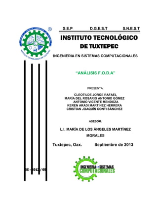 INSTITUTO TECNOLÓGICO
DE TUXTEPEC
INGENIERIA EN SISTEMAS COMPUTACIONALES
“ANÁLISIS F.O.D.A”
PRESENTA:
CLEOTILDE JORGE RAFAEL
MARÍA DEL ROSARIO ANTONIO GÓMEZ
ANTONIO VICENTE MENDOZA
KEREN ARADI MARTÍNEZ HERRERA
CRISTIAN JOAQUÍN CONTI SÁNCHEZ
ASESOR:
L.I. MARÍA DE LOS ÁNGELES MARTÍNEZ
MORALES
Tuxtepec, Oax. Septiembre de 2013
S.E.P D.G.E.S.T S.N.E.S.T
ISC – 2012 / 09
 