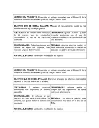 NOMBRE DEL PROYECTO: Desarrollar un software educativo para el bloque III de la
materia de matemáticas del sexto grado del colegio Guenda Viani.
OBJETIVO QUE SE DESEA EVALUAR: Mejorar el razonamiento lógico de los
estudiantes con ayudadel programa.
FORTALEZAS: El software será interactivo
de tal manera que los estudiantes
comprenderán el uso de las fracciones
fácilmente.
DEBILIDADES:Algunos alumnos pueden
presentar problemas con el uso del
programa, o incluso un rechazo hacia él, por
falta de interés.
OPORTUNIDADES: Todos los alumnos son
capaces de lograr sus objetivos, solo
necesitan un poco de motivación.
AMENZAS: Algunos alumnos pueden no
verse motivados, sobre todo si carecen del
apoyo de sus padres o incluso del maestro.
ACCION A EJECUTAR: Validación o invalidación del objetivo.
NOMBRE DEL PROYECTO: Desarrollar un software educativo para el bloque III de la
materia de matemáticas del sexto grado del colegio Guenda Viani.
OBJETIVO QUE SE DESEA EVALUAR: Disminuir el grado de alumnos reprobados
debido a la falta de interés en la materia.
FORTALEZAS: El software contendrá
animaciones que propiciarán un entorno
agradable.
DEBILIDADES:El software podría no
cumplir con las expectativas de varios
incluyendo a la maestra.
OPORTUNIDADES: El software al ser
diseñado en Flash, será fácil de utilizar, de
tal forma, que puede llamar la atención del
estudiante.
AMENZAS: Los alumnos podrían tener
conocimientos muy bajos en el área de las
TIC’s.
ACCION A EJECUTAR: Validación o invalidación del objetivo.
 