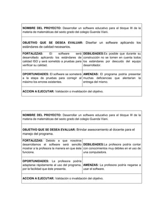 NOMBRE DEL PROYECTO: Desarrollar un software educativo para el bloque III de la
materia de matemáticas del sexto grado del colegio Guenda Viani.
OBJETIVO QUE SE DESEA EVALUAR: Diseñar un software aplicando los
estándares de calidad necesarios.
FORTALEZAS: El software será
desarrollado aplicando los estándares de
calidad ISO y será sometido a pruebas para
verificar su calidad.
DEBILIDADES:Es posible que durante su
construcción no se tomen en cuenta todos
los estándares por descuido del equipo
desarrollador.
OPORTUNIDADES: El software se someterá
a la etapa de pruebas para corregir al
máximo los errores existentes.
AMENZAS: El programa podría presentar
muchas deficiencias que alentarían la
entrega del mismo.
ACCION A EJECUTAR: Validación o invalidación del objetivo.
NOMBRE DEL PROYECTO: Desarrollar un software educativo para el bloque III de la
materia de matemáticas del sexto grado del colegio Guenda Viani.
OBJETIVO QUE SE DESEA EVALUAR: Brindar asesoramiento al docente para el
manejo del programa.
FORTALEZAS: Debido a que nosotros
desarrollamos el software será sencillo
mostrar a la profesora la manera en que éste
funciona.
DEBILIDADES:La profesora podría contar
con conocimientos muy débiles en el uso de
una computadora.
OPORTUNIDADES: La profesora podría
adaptarse rápidamente al uso del programa,
por la facilidad que éste presenta.
AMENZAS: La profesora podría negarse a
usar el software.
ACCION A EJECUTAR: Validación o invalidación del objetivo.
 