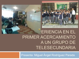 MI EXPERIENCIA EN EL 
PRIMER ACERCAMIENTO 
A UN GRUPO DE 
TELESECUNDARIA 
Presenta: Miguel Ángel Rodríguez Parada 
 