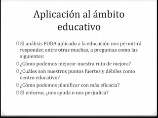 Aplicación al ámbito
educativo
0 El análisis FODA aplicado a la educación nos permitirá
responder, entre otras muchas, a preguntas como las
siguientes:
0 ¿Cómo podemos mejorar nuestra ruta de mejora?
0 ¿Cuáles son nuestros puntos fuertes y débiles como
centro educativo?
0 ¿Cómo podemos planificar con más eficacia?
0 El entorno, ¿nos ayuda o nos perjudica?
 