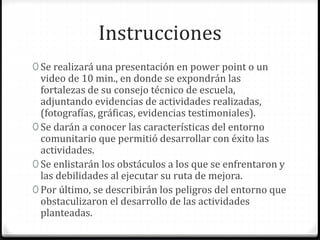 Instrucciones
0 Se realizará una presentación en power point o un
video de 10 min., en donde se expondrán las
fortalezas de su consejo técnico de escuela,
adjuntando evidencias de actividades realizadas,
(fotografías, gráficas, evidencias testimoniales).
0 Se darán a conocer las características del entorno
comunitario que permitió desarrollar con éxito las
actividades.
0 Se enlistarán los obstáculos a los que se enfrentaron y
las debilidades al ejecutar su ruta de mejora.
0 Por último, se describirán los peligros del entorno que
obstaculizaron el desarrollo de las actividades
planteadas.
 