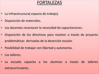 FORTALEZAS
• La infraestructura( espacio de trabajo).
• Disposición de materiales.
• Los docentes reconocen la necesidad de capacitaciones.
• Disposición de los directivos para resolver a través de proyecto
problemáticas derivadas de la deserción escolar.
• Posibilidad de trabajar con libertad y autonomía.
• Los talleres.
• La escuela capacita a los alumnos a través de talleres
extracurriculares.
 