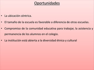 Oportunidades
• La ubicación céntrica.
• El tamaño de la escuela es favorable a diferencia de otras escuelas.
• Compromiso de la comunidad educativa para trabajar, la asistencia y
permanencia de los alumnos en el colegio.
• La institución está abierta a la diversidad étnica y cultural
 