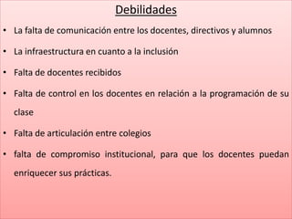 Debilidades
• La falta de comunicación entre los docentes, directivos y alumnos
• La infraestructura en cuanto a la inclusión
• Falta de docentes recibidos
• Falta de control en los docentes en relación a la programación de su
clase
• Falta de articulación entre colegios
• falta de compromiso institucional, para que los docentes puedan
enriquecer sus prácticas.
 