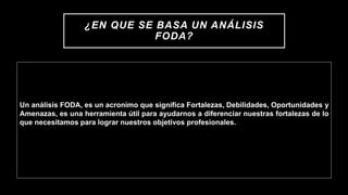 ¿EN QUE SE BASA UN ANÁLISIS
FODA?
Un análisis FODA, es un acronimo que significa Fortalezas, Debilidades, Oportunidades y
Amenazas, es una herramienta útil para ayudarnos a diferenciar nuestras fortalezas de lo
que necesitamos para lograr nuestros objetivos profesionales.
 