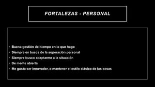 FORTALEZAS - PERSONAL
• Buena gestión del tiempo en lo que hago
• Siempre en busca de la superación personal
• Siempre busco adaptarme a la situación
• De mente abierta
• Me gusta ser innovador, o mantener el estilo clásico de las cosas
 