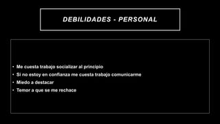 DEBILIDADES - PERSONAL
• Me cuesta trabajo socializar al principio
• Si no estoy en confianza me cuesta trabajo comunicarme
• Miedo a destacar
• Temor a que se me rechace
 