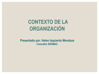 CONTEXTO DE LA
ORGANIZACIÓN
Presentado por: Helen Izquierdo Mendoza
Consultor SSOMAC
 