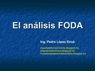 El análisis FODA
      Ing. Pedro López Eiroá
      soportedelconocimiento.blogspot.mx
      origensobrehumano.blogspot.mx
      ciudadanosdelreinodeloscielos.blogspot.mx
 