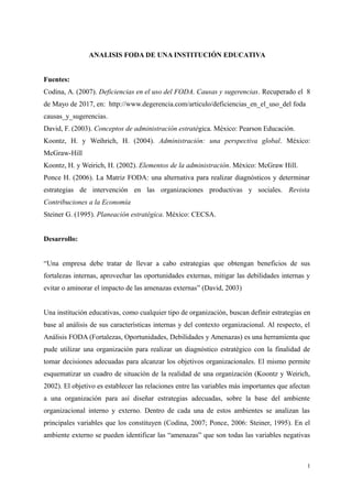 ANALISIS FODA DE UNA INSTITUCIÓN EDUCATIVA
Fuentes:
Codina, A. (2007). Deficiencias en el uso del FODA. Causas y sugerencias. Recuperado el 8
de Mayo de 2017, en: http://www.degerencia.com/articulo/deficiencias_en_el_uso_del foda
causas_y_sugerencias.
David, F. (2003). Conceptos de administración estratégica. México: Pearson Educación.
Koontz, H. y Weihrich, H. (2004). Administración: una perspectiva global. México:
McGraw-Hill
Koontz, H. y Weirich, H. (2002). Elementos de la administración. México: McGraw Hill.
Ponce H. (2006). La Matriz FODA: una alternativa para realizar diagnósticos y determinar
estrategias de intervención en las organizaciones productivas y sociales. Revista
Contribuciones a la Economía
Steiner G. (1995). Planeación estratégica. México: CECSA.
Desarrollo:
“Una empresa debe tratar de llevar a cabo estrategias que obtengan beneficios de sus
fortalezas internas, aprovechar las oportunidades externas, mitigar las debilidades internas y
evitar o aminorar el impacto de las amenazas externas” (David, 2003)
Una institución educativas, como cualquier tipo de organización, buscan definir estrategias en
base al análisis de sus características internas y del contexto organizacional. Al respecto, el
Análisis FODA (Fortalezas, Oportunidades, Debilidades y Amenazas) es una herramienta que
pude utilizar una organización para realizar un diagnóstico estratégico con la finalidad de
tomar decisiones adecuadas para alcanzar los objetivos organizacionales. El mismo permite
esquematizar un cuadro de situación de la realidad de una organización (Koontz y Weirich,
2002). El objetivo es establecer las relaciones entre las variables más importantes que afectan
a una organización para así diseñar estrategias adecuadas, sobre la base del ambiente
organizacional interno y externo. Dentro de cada una de estos ambientes se analizan las
principales variables que los constituyen (Codina, 2007; Ponce, 2006: Steiner, 1995). En el
ambiente externo se pueden identificar las “amenazas” que son todas las variables negativas
1
 