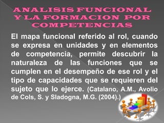 El mapa funcional referido al rol, cuando
se expresa en unidades y en elementos
de competencia, permite descubrir la
naturaleza de las funciones que se
cumplen en el desempeño de ese rol y el
tipo de capacidades que se requieren del
sujeto que lo ejerce. (Catalano, A.M., Avolio
de Cols, S. y Sladogna, M.G. (2004).)

 
