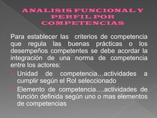 Para establecer las criterios de competencia
que regula las buenas prácticas o los
desempeños competentes se debe acordar la
integración de una norma de competencia
entre los actores:
 Unidad de competencia…actividades a
cumplir según el Rol seleccionado
 Elemento de competencia….actividades de
función definida según uno o mas elementos
de competencias

 