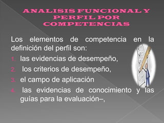 Los elementos de competencia en la
definición del perfil son:
1. las evidencias de desempeño,
2. los criterios de desempeño,
3. el campo de aplicación
4. las evidencias de conocimiento y las
guías para la evaluación–,

 