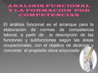 El análisis funcional es el arranque para la
elaboración de normas de competencia
laboral, a partir de la descripción de las
funciones y subfunciones según las áreas
ocupacionales, con el objetivo de alcanzar y
concretar el propósito clave enunciado

 