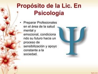 Propósito de la Lic. En
Psicología
• Preparar Profesionales
en el área de la salud
mental y
emocional, condiciona
ndo su futuro hacia un
proceso de
sensibilización y apoyo
constante a la
sociedad.

 