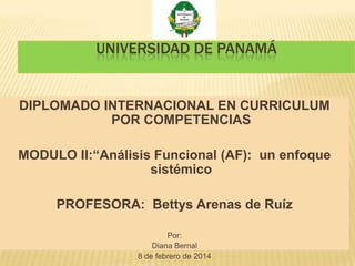 UNIVERSIDAD DE PANAMÁ

DIPLOMADO INTERNACIONAL EN CURRICULUM
POR COMPETENCIAS
MODULO II:“Análisis Funcional (AF): un enfoque
sistémico
PROFESORA: Bettys Arenas de Ruíz
Por:
Diana Bernal
8 de febrero de 2014

 