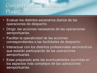 Competencias Básicas del
Programa
• Evaluar los distintos escenarios diarios de las
operaciones de despacho.
• Dirigir, las acciones necesarias de las operaciones
aeroportuarias.
• Facilitar la operatividad de las acciones
correspondientes a las facilidades de despacho.
• Interactuar con los distintos profesionales aeronáuticos
que estarán participando de las operaciones
aeroportuarias.
• Estar preparado ante las eventualidades ocurridas en
los aspectos más complejos de las operaciones
aeroportuarias.

 
