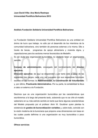 Juan David Villa- Ana María Restrepo
Universidad Pontificia Bolivariana 2013
Análisis Fundación Solidaria Universidad Pontificia Bolivariana
La Fundación Solidaria Universidad Pontificia Bolivariana es una entidad sin
ánimo de lucro que trabaja, no sólo por el desarrollo de los miembros de la
comunidad bolivariana, sino también de personas externas a la misma. Ello a
través de becas, programas de apoyo alimentaria y vivienda digna, y
capacitaciones para los sectores menos favorecidos de Medellín.
Es sin duda una organización burocrática, no obstante tener un organigrama
sencillo:
Consejo de administración, encargado del nombramiento del director
ejecutivo.
Dirección ejecutiva: de aquí se desprenden y por tanto está a cargo de las
siguientes tres cargos, cada uno, por supuesto con sus respectivas funciones
escritas en las normas: la Administración, la Coordinación de Voluntariado
y, por último, Practicante Administrativo. Por su parte, la contabilidad la lleva
a cabo un externo a la Fundación.
Decimos que es una organización burocrática por las características que
escribiremos a lo largo del presente texto, aclarando que no se ciñe al modelo
weberiano en su más estricto sentido en tanto que tiene algunas características
del Modelo propuesto por el profesor Alvin W. Gouldner quien plantea la
existencia de grados de burocratización variables y, sobre todo, coincide con
la visión moderna de la burocracia que propone unas dimensiones con base en
las cuales puede definirse si una organización es muy burocrática o poco
burocrática.
Ofrece servicios
 