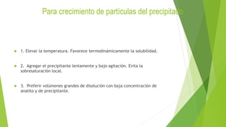 Para crecimiento de partículas del precipitado
 1. Elevar la temperatura. Favorece termodinámicamente la solubilidad.
 2. Agregar el precipitante lentamente y bajo agitación. Evita la
sobresaturación local.
 3. Preferir volúmenes grandes de disolución con baja concentración de
analito y de precipitante.
 