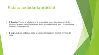 Factores que afectan la solubilidad
 4. Digestión: Proceso de calentamiento de un precipitado por un determinado periodo de
tiempo en las aguas madres. Durante este tiempo el precipitado pierde agua y forma una masa
más densa fácilmente filtrable.
 5. En precipitados cristalinos resulta favorable evitar la agitación durante la formación del
cristal.
 