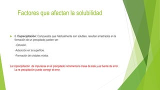 Factores que afectan la solubilidad
 6. Coprecipitación: Compuestos que habitualmente son solubles, resultan arrastrados en la
formación de un precipitado pueden ser:
-Oclusión.
-Adsorción en la superficie.
-Formación de cristales mixtos
La coprecipitación de impurezas en el precipitado incrementa la masa de éste y es fuente de error.
La re precipitación puede corregir el error.
 