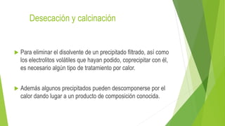 Desecación y calcinación
 Para eliminar el disolvente de un precipitado filtrado, así como
los electrolitos volátiles que hayan podido, coprecipitar con él,
es necesario algún tipo de tratamiento por calor.
 Además algunos precipitados pueden descomponerse por el
calor dando lugar a un producto de composición conocida.
 