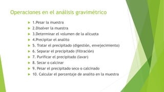 Operaciones en el análisis gravimétrico
 1.Pesar la muestra
 2.Disolver la muestra
 3.Determinar el volumen de la alícuota
 4.Precipitar el analito
 5. Tratar el precipitado (digestión, envejecimiento)
 6. Separar el precipitado (filtración)
 7. Purificar el precipitado (lavar)
 8. Secar o calcinar
 9. Pesar el precipitado seco o calcinado
 10. Calcular el porcentaje de analito en la muestra
 