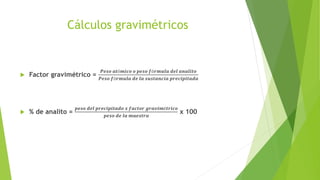 Cálculos gravimétricos
 Factor gravimétrico =
𝑷𝒆𝒔𝒐 𝒂𝒕ó𝒎𝒊𝒄𝒐 𝒐 𝒑𝒆𝒔𝒐 𝒇ó𝒓𝒎𝒖𝒍𝒂 𝒅𝒆𝒍 𝒂𝒏𝒂𝒍𝒊𝒕𝒐
𝑷𝒆𝒔𝒐 𝒇ó𝒓𝒎𝒖𝒍𝒂 𝒅𝒆 𝒍𝒂 𝒔𝒖𝒔𝒕𝒂𝒏𝒄𝒊𝒂 𝒑𝒓𝒆𝒄𝒊𝒑𝒊𝒕𝒂𝒅𝒂
 % de analito =
𝒑𝒆𝒔𝒐 𝒅𝒆𝒍 𝒑𝒓𝒆𝒄𝒊𝒑𝒊𝒕𝒂𝒅𝒐 𝒙 𝒇𝒂𝒄𝒕𝒐𝒓 𝒈𝒓𝒂𝒗𝒊𝒎é𝒕𝒓𝒊𝒄𝒐
𝒑𝒆𝒔𝒐 𝒅𝒆 𝒍𝒂 𝒎𝒖𝒆𝒔𝒕𝒓𝒂
x 100
 