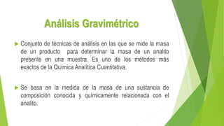 Análisis Gravimétrico
 Conjunto de técnicas de análisis en las que se mide la masa
de un producto para determinar la masa de un analito
presente en una muestra. Es uno de los métodos más
exactos de la Química Analítica Cuantitativa.
 Se basa en la medida de la masa de una sustancia de
composición conocida y químicamente relacionada con el
analito.
 