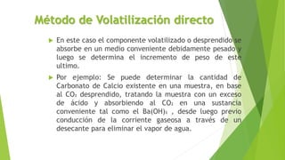 Método de Volatilización directo
 En este caso el componente volatilizado o desprendido se
absorbe en un medio conveniente debidamente pesado y
luego se determina el incremento de peso de este
ultimo.
 Por ejemplo: Se puede determinar la cantidad de
Carbonato de Calcio existente en una muestra, en base
al CO2 desprendido, tratando la muestra con un exceso
de ácido y absorbiendo al CO2 en una sustancia
conveniente tal como el Ba(OH)2 , desde luego previo
conducción de la corriente gaseosa a través de un
desecante para eliminar el vapor de agua.
 