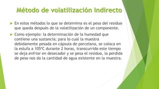 Método de volatilización Indirecto
 En estos métodos lo que se determina es el peso del residuo
que queda después de la volatilización de un componente.
 Como ejemplo: la determinación de la humedad que
contiene una sustancia; para lo cual la muestra
debidamente pesada en cápsula de porcelana, se coloca en
la estufa a 105ºC durante 2 horas, transcurrido este tiempo
se deja enfriar en desecador y se pesa el residuo, la perdida
de peso nos da la cantidad de agua existente en la muestra.
 