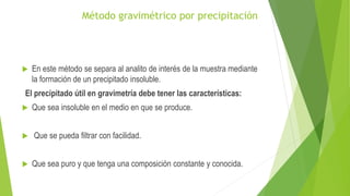 Método gravimétrico por precipitación
 En este método se separa al analito de interés de la muestra mediante
la formación de un precipitado insoluble.
El precipitado útil en gravimetría debe tener las características:
 Que sea insoluble en el medio en que se produce.
 Que se pueda filtrar con facilidad.
 Que sea puro y que tenga una composición constante y conocida.
 