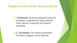 Etapas en la Formación del precipitado
 1. Nucleación: Se forman pequeños núcleos de
precipitado, constituidos por pocas partículas
(iones, átomos o moléculas) de la especie
precipitada.
 2. Crecimiento: A los núcleos previamente
formados se agregan nuevas partículas.
 
