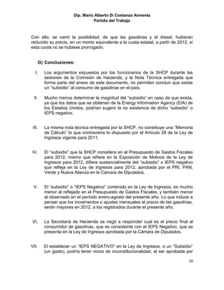 Dip. Mario Alberto Di Costanzo Armenta
                                  Partido del Trabajo



Con ello, se cerró la posibilidad, de que las gasolinas y el diesel, hubieran
reducido su precio, en un monto equivalente a la cuota estatal, a partir de 2012, si
esta cuota no se hubiese prorrogado.


       G) Conclusiones:

  I.     Los argumentos expuestos por los funcionarios de la SHCP durante las
         sesiones de la Comisión de Hacienda, y la Nota Técnica entregada que
         forma parte del anexo de este documento, no permiten concluir que existe
         un “subsidio” al consumo de gasolinas en el país.

  II.    Mucho menos determinar la magnitud del “subsidio” en caso de que exista,
         ya que los datos que se obtienen de la Energy Information Agency (EIA) de
         los Estados Unidos, podrían sugerir la no existencia de dicho “subsidio” o
         IEPS negativo.


 III.    La misma nota técnica entregada por la SHCP, no constituye una “Memoria
         de Cálculo” lo que contraviene lo dispuesto por el Artículo 29 de la Ley de
         Ingresos vigente para 2011.


IV.      El “subsidio” que la SHCP considera en el Presupuesto de Gastos Fiscales
         para 2012, mismo que refiere en la Exposición de Motivos de la Ley de
         Ingresos para 2012, difiere sustancialmente del “subsidio” o IEPS negativo
         que refleja en la Ley de Ingresos para 2012, aprobada por el PRI, PAN,
         Verde y Nueva Alianza en la Cámara de Diputados.


 V.      El “subsidio” o “IEPS Negativo” contenido en la Ley de Ingresos, es mucho
         menor al reflejado en el Presupuesto de Gastos Fiscales, y también menor
         al observado en el período enero-agosto del presente año. Lo que induce a
         pensar que los incrementos o ajustes mensuales al precio de las gasolinas,
         serán mayores en 2012, a los registrados durante el presente año.


VI.      La Secretaria de Hacienda se negó a responder cual es el precio final al
         consumidor de gasolinas, que es consistente con el IEPS Negativo, que se
         presenta en la Ley de Ingresos aprobada por la Cámara de Diputados.


VII.     El establecer un “IEPS NEGATIVO” en la Ley de Ingresos, o un “Subsidio”
         (un gasto), podría tener vicios de inconstitucionalidad, al ser aprobada por

                                                                                  10
 