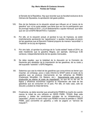 Dip. Mario Alberto Di Costanzo Armenta
                                 Partido del Trabajo



        el Senado de la República. Hay que recordar que es facultad exclusiva de la
        Cámara de Diputados, la aprobación del gasto público.


VIII.   Dos de los factores en la situación actual que influyen en el “precio de la
        gasolina” son: a) la cuota estatal, que tiene que ver con la participación que
        se prorrogó hasta el 2014 y b) el deslizamiento o ajuste mensual, que tiene
        que ver con el IEPS NEGATIVO o “subsidio”.


 IX.    Por ello, en la situación actual, al aprobar la Ley de Ingresos, se están
        implícitamente aprobando los “gasolinazos” o ajustes mensuales al precio
        de las gasolinas que el Ejecutivo Federal propone de manera “escondida” o
        “implícita” en la Ley de Ingresos.


  X.    Por otro lado, al aprobar la prórroga de la “cuota estatal” hasta el 2014, se
        está impidiendo que la gasolina Magna, por ejemplo, disminuya 0.36
        centavos, independientemente de los ajustes mensuales.


 XI.    Se debe resaltar, que la totalidad de la discusión en la Comisión de
        Hacienda giró alrededor de la importación de las gasolinas, de su costo y
        del supuesto “subsidio” o IEPS Negativo.


XII.    Sabemos que casi la mitad de las gasolinas que consumimos se tienen que
        importar, sin embargo, poco o nada informó la SHCP sobre el costo de la
        gasolina que se produce internamente en las refinerías de PEMEX
        (Cadereyta, Minatitlán, Cd. Madero, etc.). Seguramente este costo de
        producción es inferior al costo de importación, ya que de no ser así, la
        lógica y eficiencia económica sugeriría la importación del total de las
        gasolinas que se consumen en el país. Por ello, en todo caso, solo se
        discutió y analizó la mitad del tema.


XIII.   Finalmente, se debe recordar que actualmente PEMEX es dueño de cuando
        menos la mitad de una refinería en DEER PARK, TEXAS. Bajo esta
        premisa, y dadas las condiciones actuales de su infraestructura y
        capacidad, ¿Acaso no sería mejor que PEMEX enviara el petróleo a DEER
        PARK, para convertirlo en gasolina, y sólo se pagara un “servicio de
        maquila”?.



                                                                                   11
 