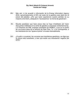 Dip. Mario Alberto Di Costanzo Armenta
                               Partido del Trabajo



XIV.   Màs aún, si de acuerdo a información de la Energy Information Agency
       (EIA), aproximadamente el 65% del costo de la gasolina esta dado por el
       precio del petróleo, ¿Por qué razón exportamos nuestro petróleo en su
       mayoría a los EUA, y después lo “recompramos” en forma de gasolinas?.


XV.    Resulta paradójico que hace pocos días se haya inhabilitado por hacer
       descuentos indebidos en la venta de gasolina a empresas norteamericanas,
       a la Directora de PMI, empresa subsidiaria de PEMEX, y que es la dueña
       de una buena parte de la refinería de Deer Park, Tx, y en contrapartida, a
       los mexicanos se nos “ajuste el precio” a la alza mensualmente.


XVI.   ¿A quién o a quienes, les conviene que importemos gasolinas y se diga que
       su precio esta subsidiado, o bien que existe una recaudación negativa del
       IEPS?




                                                                              12
 