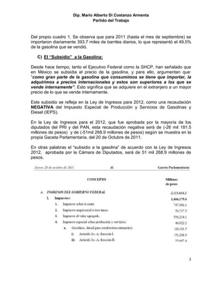 Dip. Mario Alberto Di Costanzo Armenta
                               Partido del Trabajo



Del propio cuadro 1. Se observa que para 2011 (hasta el mes de septiembre) se
importaron diariamente 393.7 miles de barriles diarios, lo que representó el 49.5%
de la gasolina que se vendió.

   C) El “Subsidio” a la Gasolina:

Desde hace tiempo, tanto el Ejecutivo Federal como la SHCP, han señalado que
en México se subsidia el precio de la gasolina, y para ello, argumentan que:
“como gran parte de la gasolina que consumimos se tiene que importar, la
adquirimos a precios internacionales y estos son superiores a los que se
vende internamente”. Esto significa que se adquiere en el extranjero a un mayor
precio de lo que se vende internamente.

Este subsidio se refleja en la Ley de Ingresos para 2012, como una recaudación
NEGATIVA del Impuesto Especial de Producción y Servicios de Gasolinas y
Diesel (IEPS).

En la Ley de Ingresos para el 2012, que fue aprobada por la mayoría de los
diputados del PRI y del PAN, esta recaudación negativa será de (-26 mil 181.5
millones de pesos) y de (-51mil 268.9 millones de pesos) según se muestra en la
propia Gaceta Parlamentaria, del 20 de Octubre de 2011.

En otras palabras el “subsidio a la gasolina” de acuerdo con la Ley de Ingresos
2012, aprobada por la Cámara de Diputados, será de 51 mil 268.9 millones de
pesos.




                                                                                2
 